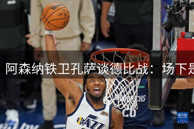 阿森纳铁卫孔萨谈德比战：场下是好友 场上寸土必争